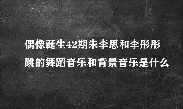 偶像诞生42期朱李思和李彤彤跳的舞蹈音乐和背景音乐是什么