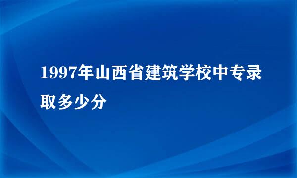 1997年山西省建筑学校中专录取多少分