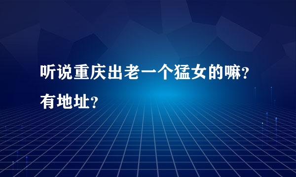 听说重庆出老一个猛女的嘛？有地址？