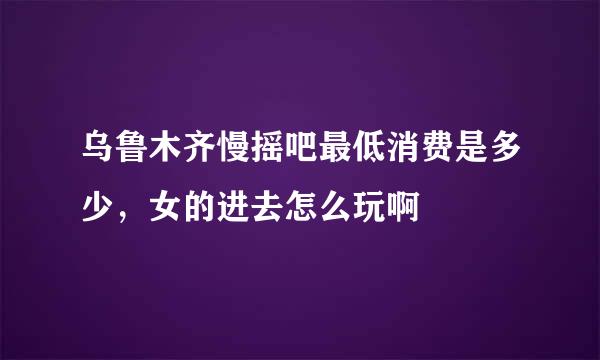 乌鲁木齐慢摇吧最低消费是多少，女的进去怎么玩啊