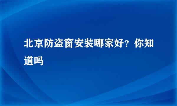 北京防盗窗安装哪家好？你知道吗