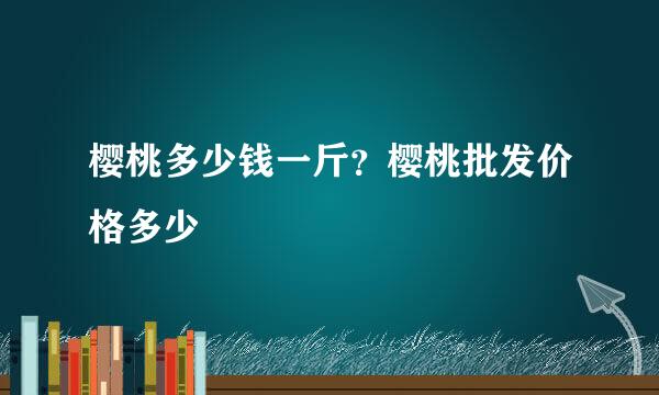 樱桃多少钱一斤？樱桃批发价格多少