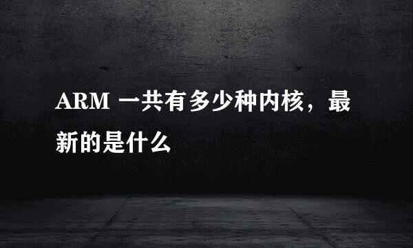 ARM 一共有多少种内核，最新的是什么