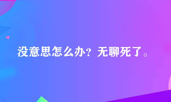 没意思怎么办？无聊死了。