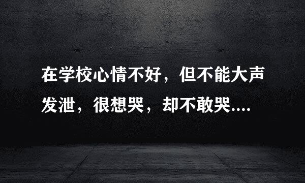 在学校心情不好，但不能大声发泄，很想哭，却不敢哭....该怎么办？