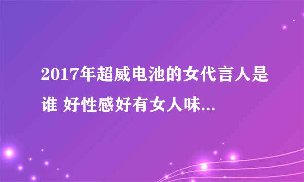 2017年超威电池的女代言人是谁 好性感好有女人味 就是不知道叫什么名字。你们知道么？