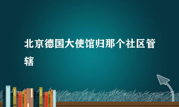 北京德国大使馆归那个社区管辖