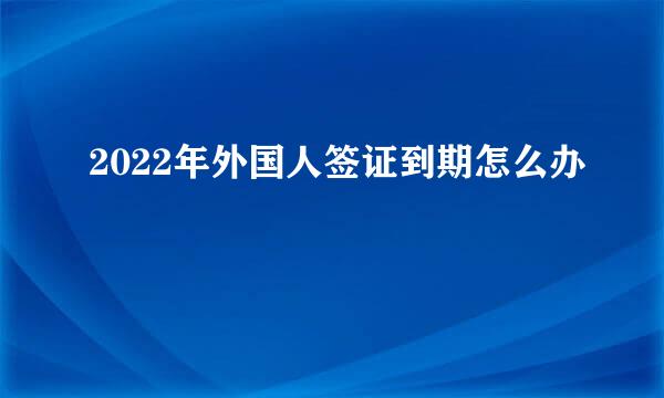 2022年外国人签证到期怎么办