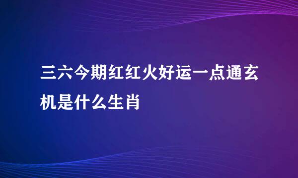 三六今期红红火好运一点通玄机是什么生肖