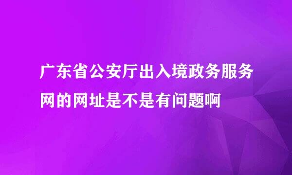 广东省公安厅出入境政务服务网的网址是不是有问题啊