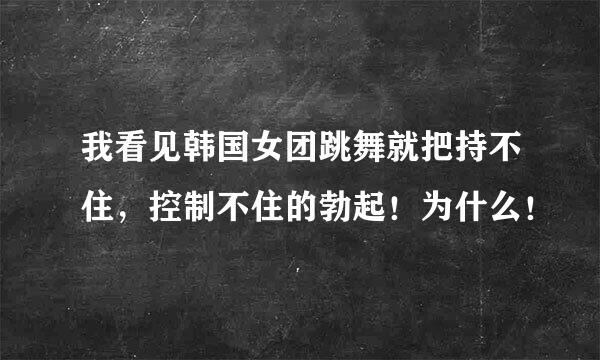 我看见韩国女团跳舞就把持不住，控制不住的勃起！为什么！