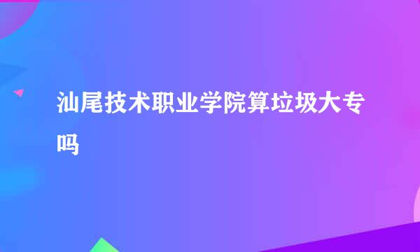 汕尾技术职业学院算垃圾大专吗