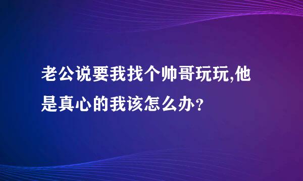 老公说要我找个帅哥玩玩,他是真心的我该怎么办？