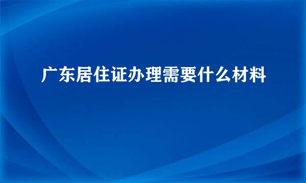 广东居住证办理需要什么材料