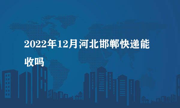 2022年12月河北邯郸快递能收吗