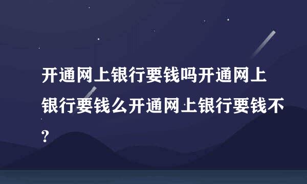 开通网上银行要钱吗开通网上银行要钱么开通网上银行要钱不?