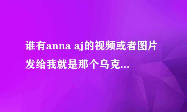 谁有anna aj的视频或者图片发给我就是那个乌克兰的模特