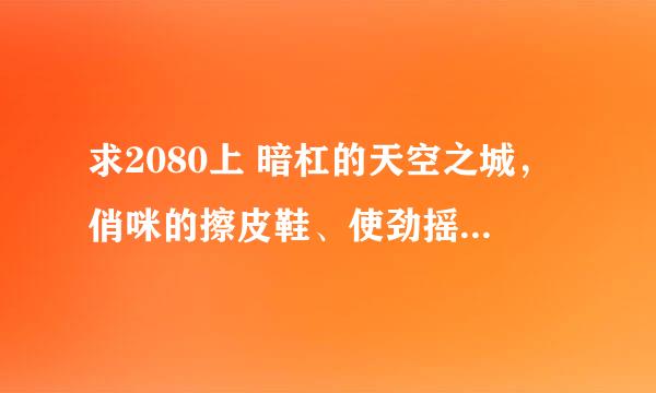 求2080上 暗杠的天空之城，俏咪的擦皮鞋、使劲摇，夏小沫的甩词歌，耳钉的要抱抱，苏三的青狐媚，倾