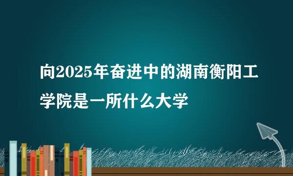 向2025年奋进中的湖南衡阳工学院是一所什么大学