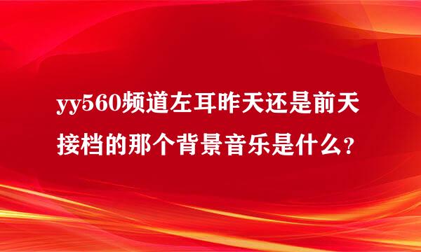 yy560频道左耳昨天还是前天接档的那个背景音乐是什么？