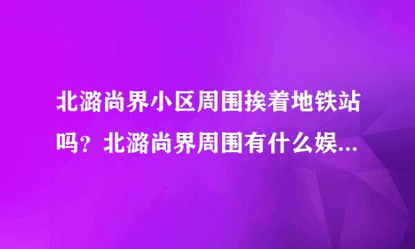 北潞尚界小区周围挨着地铁站吗？北潞尚界周围有什么娱乐设施吗？