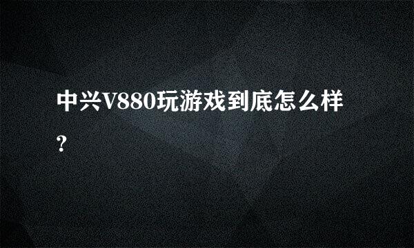 中兴V880玩游戏到底怎么样？