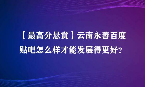 【最高分悬赏】云南永善百度贴吧怎么样才能发展得更好？