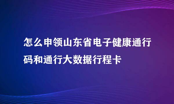 怎么申领山东省电子健康通行码和通行大数据行程卡