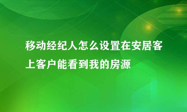 移动经纪人怎么设置在安居客上客户能看到我的房源