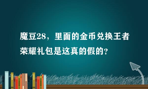 魔豆28，里面的金币兑换王者荣耀礼包是这真的假的？