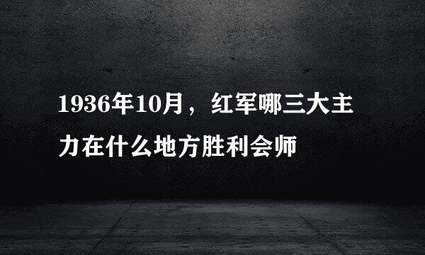 1936年10月，红军哪三大主力在什么地方胜利会师