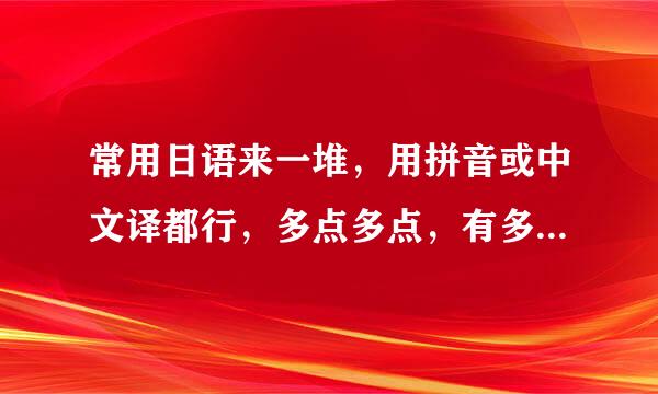 常用日语来一堆，用拼音或中文译都行，多点多点，有多少说多少，