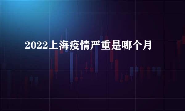 2022上海疫情严重是哪个月