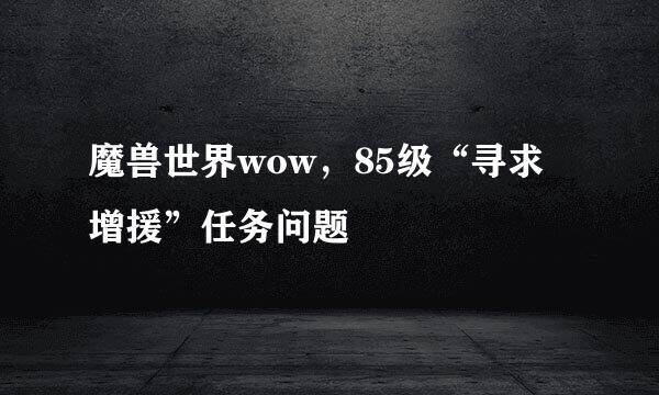 魔兽世界wow，85级“寻求增援”任务问题