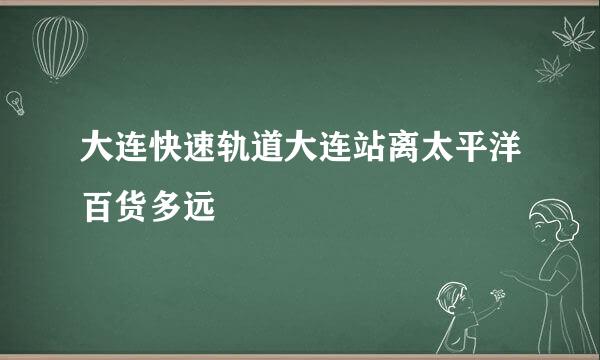 大连快速轨道大连站离太平洋百货多远