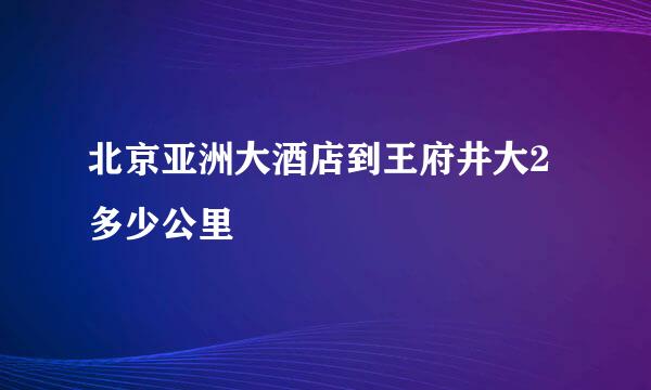 北京亚洲大酒店到王府井大2多少公里