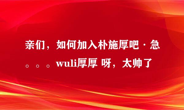 亲们，如何加入朴施厚吧·急。。。wuli厚厚 呀，太帅了