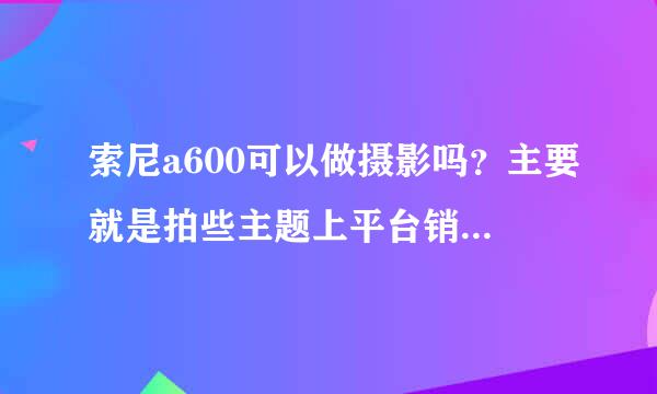 索尼a600可以做摄影吗？主要就是拍些主题上平台销售。比如说拍些风光啥的