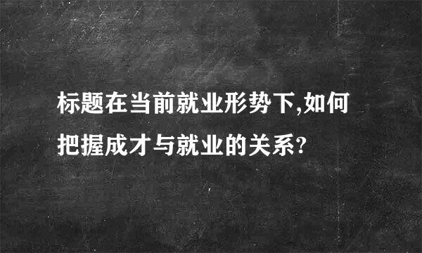 标题在当前就业形势下,如何把握成才与就业的关系?