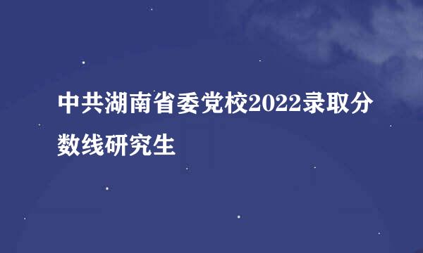 中共湖南省委党校2022录取分数线研究生