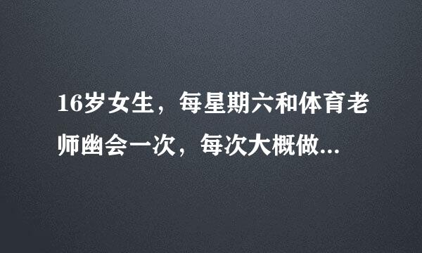 16岁女生，每星期六和体育老师幽会一次，每次大概做3次，一共2个多小时，有什么不好啊？