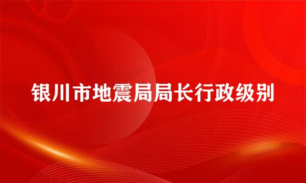 银川市地震局局长行政级别