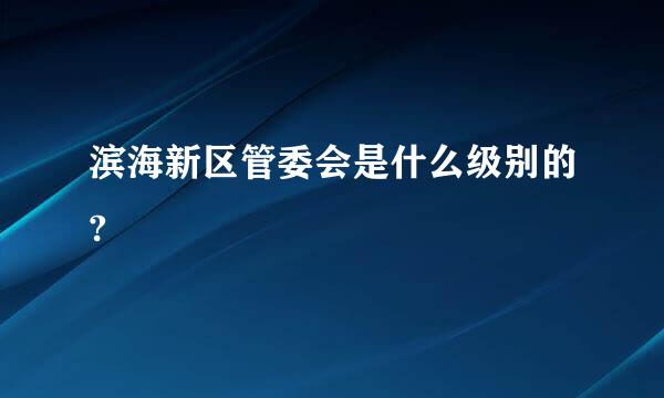 滨海新区管委会是什么级别的?