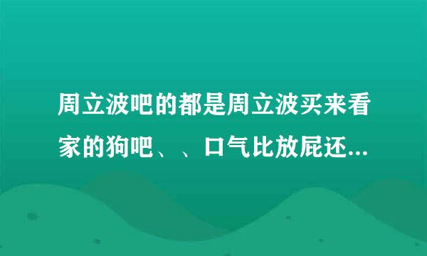 周立波吧的都是周立波买来看家的狗吧、、口气比放屁还臭、真是没文化啊、、、