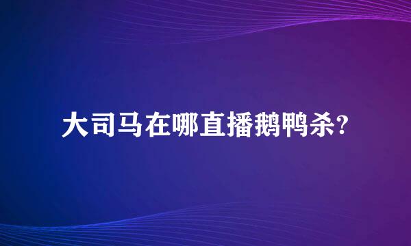 大司马在哪直播鹅鸭杀?