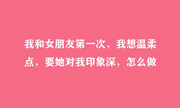 我和女朋友第一次，我想温柔点，要她对我印象深，怎么做