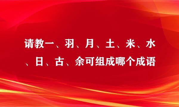 请教一、羽、月、土、米、水、日、古、余可组成哪个成语