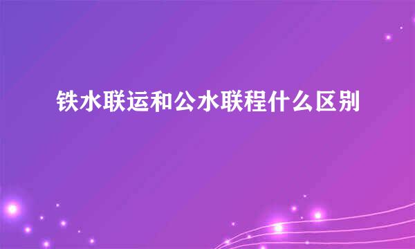 铁水联运和公水联程什么区别