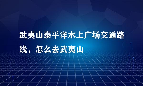 武夷山泰平洋水上广场交通路线，怎么去武夷山