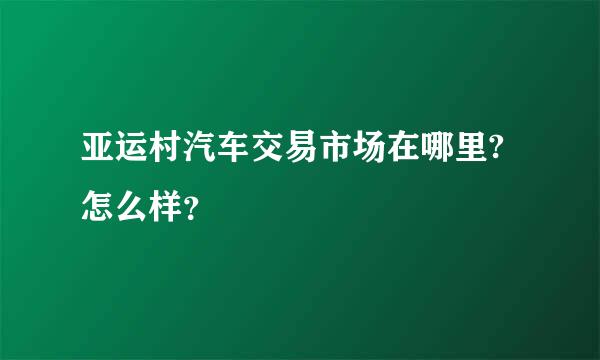 亚运村汽车交易市场在哪里?怎么样？